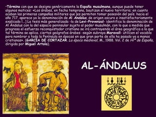 AL-ÁNDALUS Término  con que se designa genéricamente la  España musulmana , aunque puede tener algunos matices: «Los árabes, en fecha temprana, bautizan el nuevo territorio; en cuanto acaban las primeras campañas militares que les permiten tomar posesión del país. hacia el año 717. aparece ya la denominación de  Al  Ándalus ,  de origen oscuro e insatisfactoriamente explicada l...] La tesis más generalizada -la de  Levi-Provenzal - identifica la denominación de Al Ándalus con la del espacio peninsular sujeto al poder musulmán, con lo que a medida que progresa el esfuerzo reconquistador cristiano se irá contrayendo el área geográfica a la que tal término se aplica. ciertos geógrafos árabes -según subraya  Maravall - utilicen el vocablo para nombrar a toda la Península en épocas en que gran parte de ella ha pasado ya a manos cristianas». ( GARCÍA DE CORTAZAR .  La época medieval,  M., 1988. Vol. 2 de  Hiª de España,  dirigida por  Miguel Artola ). 