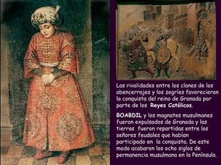 Las rivalidades entre los clanes de los abencerrajes y los zegríes favorecieron la conquista del reino de Granada por parte de los  Reyes Católicos .  BOABDIL  y los magnates musulmanes fueron expulsados de Granada y las tierras  fueron repartidas entre los señores feudales que habían participado en  la conquista. De este modo acabaron los ocho siglos de permanencia musulmana en la Península. 