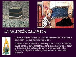 LA RELIGIÓN ISLÁMICA   Islam   significa 'sumisión', y todo creyente es un  muslim  o musulmán -'el que se somete a Dios'.   Kaaba . Edificio cúbico -Kaaba significa 'cubo'- en una de cuyas paredes está empotrada la "piedra negra" que, según la tradición, fue entregada por el arcángel Gabriel a Ismael, el hijo de Abraham, de quien decía descender Mahoma. 