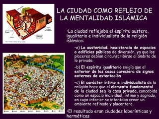 LA CIUDAD COMO REFLEJO DE LA MENTALIDAD ISLÁMICA   La ciudad reflejaba el espíritu austero, igualitario e individualista de la religión islámica: a)  La austeridad :  inexistencia de espacios o edificios públicos  de diversión, ya que los placeres debían circunscribirse al ámbito de lo privado. b)  El espíritu igualitario  exigía que el  exterior de las casas   careciera de signos externos de ostentación   c)  El carácter íntimo e individualista  de la religión hace que el  elemento fundamental de la ciudad sea la casa privada , concebida como un espacio individual, íntimo y sagrado, en cuyo interior se intentaba crear un ambiente refinado y placentero. El resultado eran ciudades laberínticas y herméticas 