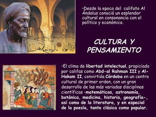 CULTURA Y PENSAMIENTO Desde la epoca del  califato Al Ándalus conoció un esplendor cultural en consonancia con el político y económico.  El clima de  libertad intelectual , propiciado por califas como  Abd-al Rahman III  y  Al-Hakam II , convirtióa  Córdoba  en un centro cultural de primer orden, con un gran desarrollo de las más variadas disciplinas científicas - matemáticas, astronomía, botánica, medicina, historia, geografía-, así como de la literatura, y en especial de la poesía, tanto clásica como popular. 