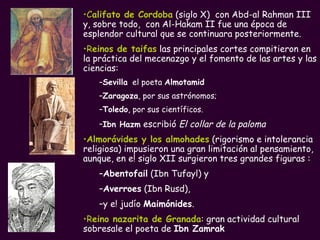 C alifato de Cordoba  (siglo X)  con Abd-al Rahman III y, sobre todo,  con Al-Hakam II fue una época de esplendor cultural que se continuara posteriormente. R einos de taifas  las principales cortes compitieron en la práctica del mecenazgo y el fomento de las artes y las ciencias:  Sevilla   el poeta  Almotamid Zaragoza , por sus astrónomos;  Toledo , por sus científicos. Ibn Hazm  escribió  El collar de la paloma Almorávides y los almohades  (rigorismo e intolerancia religiosa) impusieron una gran limitación al pensamiento,  aunque, en e! siglo XII surgieron tres grandes figuras : Abentofail  (Ibn Tufayl) y  Averroes  (Ibn Rusd),  y e! judío  Maimónides . R eino nazarita de Granada : gran actividad cultural sobresale el poeta de  Ibn Zamrak 