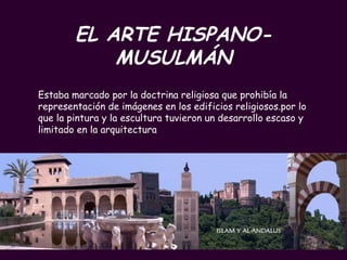EL ARTE HISPANO-MUSULMÁN Estaba marcado por la doctrina religiosa que prohibía la representación de imágenes en los edificios religiosos.por lo que la pintura y la escultura tuvieron un desarrollo escaso y limitado en la arquitectura 