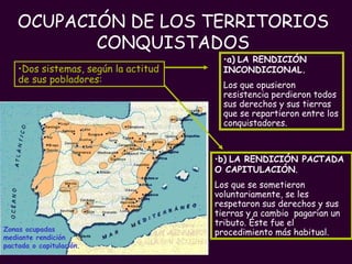OCUPACIÓN DE LOS TERRITORIOS CONQUISTADOS Zonas ocupadas mediante rendición pactada o capitulación.   Dos sistemas, según la actitud de sus pobladores: b)   LA RENDICIÓN PACTADA O CAPITULACIÓN .  Los que se sometieron voluntariamente, se les respetaron sus derechos y sus tierras y a cambio  pagarían un tributo. Éste fue el procedimiento más habitual. a)   LA RENDICIÓN INCONDICIONAL.   Los que opusieron resistencia perdieron todos sus derechos y sus tierras que se repartieron entre los conquistadores. 
