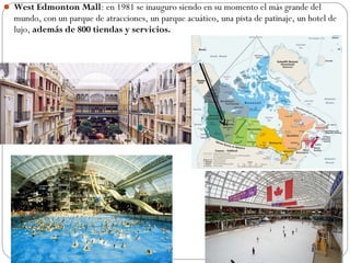  West Edmonton Mall: en 1981 se inauguro siendo en su momento el más grande del
mundo, con un parque de atracciones, un parque acuático, una pista de patinaje, un hotel de
lujo, además de 800 tiendas y servicios.
 