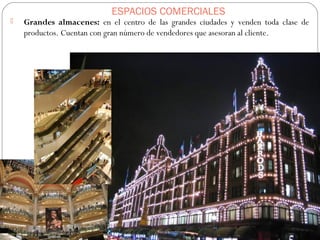 ESPACIOS COMERCIALES
 Grandes almacenes: en el centro de las grandes ciudades y venden toda clase de
productos. Cuentan con gran número de vendedores que asesoran al cliente.
 