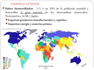 COMERCIO EXTERIOR
Países desarrollados: 1/5 ó un 20% de la población mundial y
desarrollan la gran mayoría de los intercambios comerciales.
Norteamérica, la UE y Japón.
Exportan productos manufacturados y capitales.
Importan energía y materias primas.
 