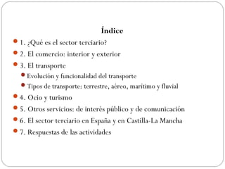 Índice
1. ¿Qué es el sector terciario?
2. El comercio: interior y exterior
3. El transporte
Evolución y funcionalidad del transporte
Tipos de transporte: terrestre, aéreo, marítimo y fluvial
4. Ocio y turismo
5. Otros servicios: de interés público y de comunicación
6. El sector terciario en España y en Castilla-La Mancha
7. Respuestas de las actividades
 