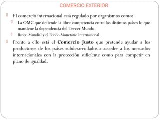 COMERCIO EXTERIOR
 El comercio internacional está regulado por organismos como:
 La OMC que defiende la libre competencia entre los distintos países lo que
mantiene la dependencia del Tercer Mundo.
 Banco Mundial y el Fondo Monetario Internacional.
 Frente a ello está el Comercio Justo que pretende ayudar a los
productores de los países subdesarrollados a acceder a los mercados
internacionales con la protección suficiente como para competir en
plano de igualdad.
 