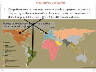 COMERCIO EXTERIOR
 Geográficamente, el comercio exterior tiende a agruparse en zonas o
bloques regionales que intensifican los contactos comerciales entre sí:
Unión Europea, MERCOSUR, NAFTA (EEUU, Canadá y México),
 