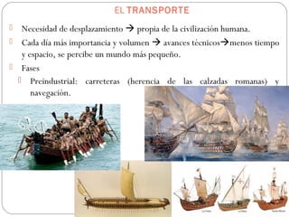 EL TRANSPORTE
 Necesidad de desplazamiento  propia de la civilización humana.
 Cada día más importancia y volumen  avances técnicosmenos tiempo
y espacio, se percibe un mundo más pequeño.
 Fases
 Preindustrial: carreteras (herencia de las calzadas romanas) y
navegación.
 