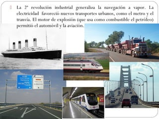  La 2ª revolución industrial generaliza la navegación a vapor. La
electricidad favoreció nuevos transportes urbanos, como el metro y el
tranvía. El motor de explosión (que usa como combustible el petróleo)
permitió el automóvil y la aviación.
 