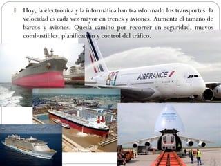  Hoy, la electrónica y la informática han transformado los transportes: la
velocidad es cada vez mayor en trenes y aviones. Aumenta el tamaño de
barcos y aviones. Queda camino por recorrer en seguridad, nuevos
combustibles, planificación y control del tráfico.
 