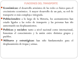 FUNCIONES DEL TRANSPORTE
Económicas: el desarrollo armónico de las redes es básico para el
crecimiento económico. A mayor desarrollo de un país, su red de
transporte es más compleja e integrada.
Poblacionales: a lo largo de la Historia, los asentamientos han
estado ligados a las redes de transporte y las personas han ido
aumentando sus desplazamientos.
Políticas y sociales: tanto a nivel nacional como internacional,
fomentan el conocimiento y la unión entre distintos grupos y
pueblos.
Militares y estratégicas: han sido fundamentales para el
desplazamiento de tropas y armas.
 