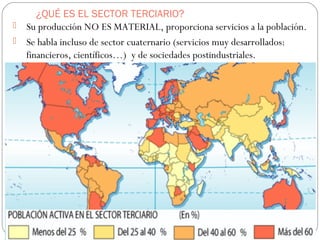 ¿QUÉ ES EL SECTOR TERCIARIO?
 Su producción NO ES MATERIAL, proporciona servicios a la población.
 Se habla incluso de sector cuaternario (servicios muy desarrollados:
financieros, científicos…) y de sociedades postindustriales.
 