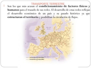 TRANSPORTE TERRESTRE
 Son los que más acusan el condicionamiento de factores físicos y
humanos para el trazado de sus redes. El desarrollo de estas redes reflejan
el desarrollo económico de un país y su pasado histórico ya que
estructuran el territorio y posibilitan la circulación de flujos.
 