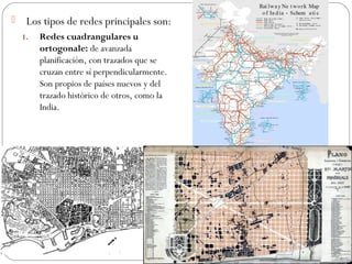  Los tipos de redes principales son:
1. Redes cuadrangulares u
ortogonale: de avanzada
planificación, con trazados que se
cruzan entre sí perpendicularmente.
Son propios de países nuevos y del
trazado histórico de otros, como la
India.
 