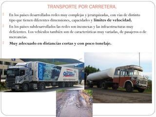 TRANSPORTE POR CARRETERA.
 En los países desarrollados redes muy complejas y jerarquizadas, con vías de distinto
tipo que tienen diferentes dimensiones, capacidades y límites de velocidad.
 En los países subdesarrollados las redes son inconexas y las infraestructuras muy
deficientes. Los vehículos también son de características muy variadas, de pasajeros o de
mercancías.
 Muy adecuado en distancias cortas y con poco tonelaje.
 