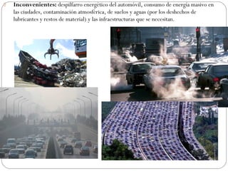  Inconvenientes: despilfarro energético del automóvil, consumo de energía masivo en
las ciudades, contaminación atmosférica, de suelos y aguas (por los deshechos de
lubricantes y restos de material) y las infraestructuras que se necesitan.
 
