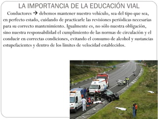 LA IMPORTANCIA DE LA EDUCACIÓN VIAL
Conductores  debemos mantener nuestro vehículo, sea del tipo que sea,
en perfecto estado, cuidando de practicarle las revisiones periódicas necesarias
para su correcto mantenimiento. Igualmente es, no sólo nuestra obligación,
sino nuestra responsabilidad el cumplimiento de las normas de circulación y el
conducir en correctas condiciones, evitando el consumo de alcohol y sustancias
estupefacientes y dentro de los límites de velocidad establecidos.
 