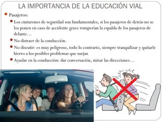 LA IMPORTANCIA DE LA EDUCACIÓN VIAL
Pasajeros:
Los cinturones de seguridad son fundamentales, si los pasajeros de detrás no se
los ponen en caso de accidente grave romperían la espalda de los pasajeros de
delante…
No distraer de la conducción.
No discutir: es muy peligroso, todo lo contrario, siempre tranquilizar y quitarle
hierro a los posibles problemas que surjan
Ayudar en la conducción: dar conversación, mirar las direcciones…
 