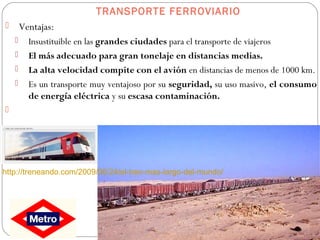 TRANSPORTE FERROVIARIO
 Ventajas:
 Insustituible en las grandes ciudades para el transporte de viajeros
 El más adecuado para gran tonelaje en distancias medias.
 La alta velocidad compite con el avión en distancias de menos de 1000 km.
 Es un transporte muy ventajoso por su seguridad, su uso masivo, el consumo
de energía eléctrica y su escasa contaminación.

http://treneando.com/2009/06/24/el-tren-mas-largo-del-mundo/
 
