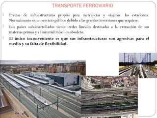 TRANSPORTE FERROVIARIO
 Precisa de infraestructuras propias para mercancías y viajeros: las estaciones.
Normalmente es un servicio público debido a las grandes inversiones que requiere.
 Los países subdesarrollados tienen redes lineales destinadas a la extracción de sus
materias primas y el material móvil es obsoleto.
 El único inconveniente es que sus infraestructuras son agresivas para el
medio y su falta de flexibilidad.
 