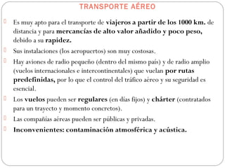 TRANSPORTE AÉREO
 Es muy apto para el transporte de viajeros a partir de los 1000 km. de
distancia y para mercancías de alto valor añadido y poco peso,
debido a su rapidez.
 Sus instalaciones (los aeropuertos) son muy costosas.
 Hay aviones de radio pequeño (dentro del mismo país) y de radio amplio
(vuelos internacionales e intercontinentales) que vuelan por rutas
predefinidas, por lo que el control del tráfico aéreo y su seguridad es
esencial.
 Los vuelos pueden ser regulares (en días fijos) y chárter (contratados
para un trayecto y momento concretos).
 Las compañías aéreas pueden ser públicas y privadas.
 Inconvenientes: contaminación atmosférica y acústica.
 