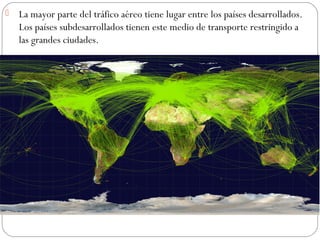  La mayor parte del tráfico aéreo tiene lugar entre los países desarrollados.
Los países subdesarrollados tienen este medio de transporte restringido a
las grandes ciudades.
 