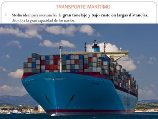 TRANSPORTE MARÍTIMO
 Medio ideal para mercancías de gran tonelaje y bajo coste en largas distancias,
debido a la gran capacidad de los navíos.
 