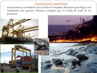 TRANSPORTE MARÍTIMO
 Inconvenientes: necesidad de otros medios de transporte alternativos para llegar a sus
instalaciones (los puertos). Desastres ecológicos por el vertido de crudo de los
petroleros.
 