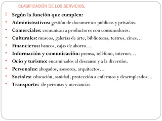 CLASIFICACIÓN DE LOS SERVICIOS.
 Según la función que cumplen:
• Administrativos: gestión de documentos públicos y privados.
• Comerciales: comunican a productores con consumidores.
• Culturales: museos, galerías de arte, bibliotecas, teatros, cines…
• Financieros: bancos, cajas de ahorro…
• Información y comunicación: prensa, teléfono, internet…
• Ocio y turismo: encaminados al descanso y a la diversión.
• Personales: abogados, asesores, arquitectos…
• Sociales: educación, sanidad, protección a enfermos y desempleados…
• Transporte: de personas y mercancías
 