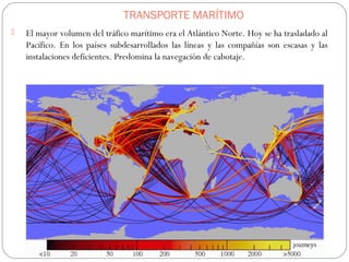 TRANSPORTE MARÍTIMO
 El mayor volumen del tráfico marítimo era el Atlántico Norte. Hoy se ha trasladado al
Pacífico. En los países subdesarrollados las líneas y las compañías son escasas y las
instalaciones deficientes. Predomina la navegación de cabotaje.
 