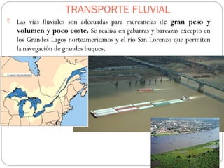 TRANSPORTE FLUVIAL
 Las vías fluviales son adecuadas para mercancías de gran peso y
volumen y poco coste. Se realiza en gabarras y barcazas excepto en
los Grandes Lagos norteamericanos y el río San Lorenzo que permiten
la navegación de grandes buques.
 