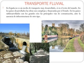 TRANSPORTE FLUVIAL
 En España no es un medio de transporte muy desarrollado, sí en el resto del mundo. En
los países desarrollados las obras son complejas y financiadas por el Estado. En los países
subdesarrollados son los grandes ríos las principales vías de comunicación, ante la
ausencia de infraestructuras de otro tipo.
 
