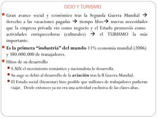 OCIO Y TURISMO
Gran avance social y económico tras la Segunda Guerra Mundial 
derecho a las vacaciones pagadas  tiempo libre nuevas necesidades
que la empresa privada vio como negocio y el Estado promovió como
actividades enriquecedoras (culturales)  el TURISMO la más
importante.
Es la primera “industria” del mundo 11% economía mundial (2006)
y 380.000.000 de tranajadores.
Hitos de su desarrollo
S.XIX el movimiento romántico y nacionalista lo desarrolla.
Su auge se debió al desarrollo de la aviación tras la II Guerra Mundial.
El Estado social (bienestar) hizo posible que millones de trabajadores pudieran
viajar. Desde entonces ya no era una actividad exclusiva de las clases altas.
 