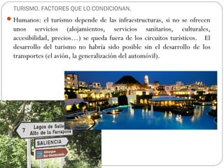 TURISMO. FACTORES QUE LO CONDICIONAN.
Humanos: el turismo depende de las infraestructuras, si no se ofrecen
unos servicios (alojamientos, servicios sanitarios, culturales,
accesibilidad, precios…) se queda fuera de los circuitos turísticos. El
desarrollo del turismo no habría sido posible sin el desarrollo de los
transportes (el avión, la generalización del automóvil).
 