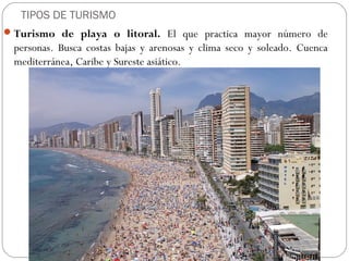 TIPOS DE TURISMO
Turismo de playa o litoral. El que practica mayor número de
personas. Busca costas bajas y arenosas y clima seco y soleado. Cuenca
mediterránea, Caribe y Sureste asiático.
 