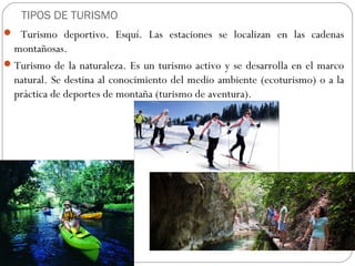 TIPOS DE TURISMO
 Turismo deportivo. Esquí. Las estaciones se localizan en las cadenas
montañosas.
Turismo de la naturaleza. Es un turismo activo y se desarrolla en el marco
natural. Se destina al conocimiento del medio ambiente (ecoturismo) o a la
práctica de deportes de montaña (turismo de aventura).
 