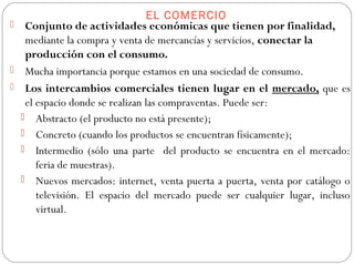 EL COMERCIO
 Conjunto de actividades económicas que tienen por finalidad,
mediante la compra y venta de mercancías y servicios, conectar la
producción con el consumo.
 Mucha importancia porque estamos en una sociedad de consumo.
 Los intercambios comerciales tienen lugar en el mercado, que es
el espacio donde se realizan las compraventas. Puede ser:
 Abstracto (el producto no está presente);
 Concreto (cuando los productos se encuentran físicamente);
 Intermedio (sólo una parte del producto se encuentra en el mercado:
feria de muestras).
 Nuevos mercados: internet, venta puerta a puerta, venta por catálogo o
televisión. El espacio del mercado puede ser cualquier lugar, incluso
virtual.
 