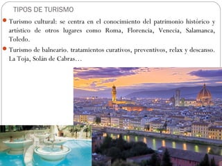 TIPOS DE TURISMO
Turismo cultural: se centra en el conocimiento del patrimonio histórico y
artístico de otros lugares como Roma, Florencia, Venecia, Salamanca,
Toledo.
Turismo de balneario. tratamientos curativos, preventivos, relax y descanso.
La Toja, Solán de Cabras…
 