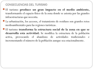 CONSECUENCIAS DEL TURISMO
El turismo produce un gran impacto en el medio ambiente,
transformando el espacio físico de la zona donde se asienta por las grandes
infraestructuras que necesita.
La urbanización, los accesos, el tratamiento de residuos son grandes retos
medioambientales para las regiones turísticas.
El turismo transforma la estructura social de la zona en que se
desarrolla esta actividad. Se modifica la estructura de la población
activa, provocando el abandono de actividades tradicionales e
incrementando el número de la población aunque sea estacionalmente.
 