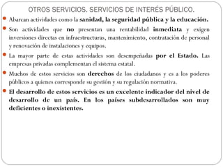 OTROS SERVICIOS. SERVICIOS DE INTERÉS PÚBLICO.
Abarcan actividades como la sanidad, la seguridad pública y la educación.
Son actividades que no presentan una rentabilidad inmediata y exigen
inversiones directas en infraestructuras, mantenimiento, contratación de personal
y renovación de instalaciones y equipos.
La mayor parte de estas actividades son desempeñadas por el Estado. Las
empresas privadas complementan el sistema estatal.
Muchos de estos servicios son derechos de los ciudadanos y es a los poderes
públicos a quienes corresponde su gestión y su regulación normativa.
El desarrollo de estos servicios es un excelente indicador del nivel de
desarrollo de un país. En los países subdesarrollados son muy
deficientes o inexistentes.
 