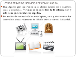 Han adquirido gran importancia en los últimos tiempos por el desarrollo
social y tecnológico. Vivimos en la sociedad de la información y
ésta tiene que circular con rapidez.
Los medios de comunicación de masas (presa, radio y televisión) se han
desarrollado espectacularmente. Su difusión abarca a casi toda la sociedad.
OTROS SERVICIOS. SERVICIOS DE COMUNICACIÓN.
 