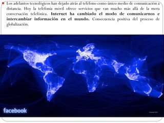  Los adelantos tecnológicos han dejado atrás al teléfono como único medio de comunicación a
distancia. Hoy la telefonía móvil ofrece servicios que van mucho más allá de la mera
conversación telefónica. Internet ha cambiado el modo de comunicarnos e
intercambiar información en el mundo. Consecuencia positiva del proceso de
globalización.
 