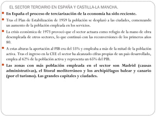 EL SECTOR TERCIARIO EN ESPAÑA Y CASTILLA-LA MANCHA.
 En España el proceso de terciarización de la economía ha sido reciente.
 Tras el Plan de Estabilización de 1959 la población se desplazó a las ciudades, comenzando
un aumento de la población empleada en los servicios.
 La crisis económica de 1973 provocó que el sector actuara como refugio de la mano de obra
desempleada de otros sectores, lo que continuó con las reconversiones de los primeros años
80.
 A estas alturas la aportación al PIB era del 55% y empleaba a más de la mitad de la población
activa. Tras el ingreso en la CEE el sector ha alcanzado cifras propias de un país desarrollado,
emplea al 62% de la población activa y representa un 65% del PIB.
 Las zonas con más población empleada en el sector son Madrid (causas
administrativas), el litoral mediterráneo y los archipiélagos balear y canario
(por el turismo). Las grandes capitales y ciudades.
 