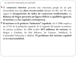EL SECTOR TERCIARIO EN ESPAÑA
El comercio interior presenta una estructura propia de un país
desarrollado tras una dura reconversión durante los 80 y los 90. esto
supuso la desaparición de miles de comercios tradicionales. La
Balanza de Pagos presenta un ligero déficit o equilibrio (gracias
al turismo y a los capitales extranjeros).
El turismo es la primera “industria” española. En el 2006 emplea a
un 12’4% de la población española. Es el segundo del mundo en número
de turistas recibidos. En 2006 recibió 58’5 millones de turistas. Se
dirigen a Cataluña, las Islas Baleares, las Canarias, Andalucía, la
Comunidad Valenciana y Madrid. El problema del turismo español
es la estacionalidad.
 