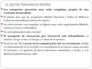 EL SECTOR TERCIARIO EN ESPAÑA.
Los transportes presentan unas redes complejas, propias de una
economía desarrollada.
El turismo hace que los aeropuertos (Madrid, Barcelona y Palma de Mallorca)
reciban un extraordinario número de viajeros.
Las redes terrestres son complejas, en algunas zonas están congestionadas (Madrid),
mientras en otras se infrautilizan.
Se está implantando la alta velocidad.
El transporte de mercancías por ferrocarril está infrautilizado en
relación a lo que se hace en Europa y se abusa de la carretera.
Desde los año 90 el sector de la comunicación está en crecimiento, debido
a la informatización de la sociedad, a la consolidación de los nuevos canales privados
de televisión, a la aparición de nuevas televisiones autonómicas y locales, y a la
difusión de plataformas por cable.
 