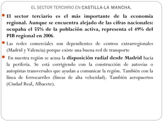 EL SECTOR TERCIARIO EN CASTILLA-LA MANCHA.
El sector terciario es el más importante de la economía
regional. Aunque se encuentra alejado de las cifras nacionales:
ocupaba el 55% de la población activa, representa el 49% del
PIB regional en 2006.
Las redes comerciales son dependientes de centros extrarregionales
(Madrid y Valencia) porque existe una buena red de transporte
 En nuestra región se acusa la disposición radial desde Madrid hacia
la periferia. Se está corrigiendo con la construcción de autovías o
autopistas transversales que ayudan a comunicar la región. También con la
línea de ferrocarriles (líneas de alta velocidad). También aeropuertos
(Ciudad Real, Albacete).
 