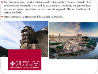 En el turismo: dos ciudades Patrimonio de la humanidad: Cuenca y Toledo. Y el
extraordinario desarrollo de la red de casas rurales y hostelera en general, hace
que sea un sector importante en la economía regional. Más de 2 millones de
turistas en 2006.
Otros servicios: La Universidad de Castilla-La Mancha.
 
